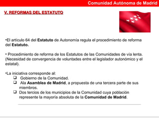 Comunidad Autónoma de Madrid

V. REFORMAS DEL ESTATUTO




•El artículo 64 del Estatuto de Autonomía regula el procedimiento de reforma
del Estatuto.

• Procedimiento de reforma de los Estatutos de las Comunidades de vía lenta.
(Necesidad de convergencia de voluntades entre el legislador autonómico y el
estatal).

•La iniciativa corresponde al:
      Gobierno de la Comunidad.
      Ala Asamblea de Madrid, a propuesta de una tercera parte de sus
         miembros.
      Dos tercios de los municipios de la Comunidad cuya población
         represente la mayoría absoluta de la Comunidad de Madrid.
 