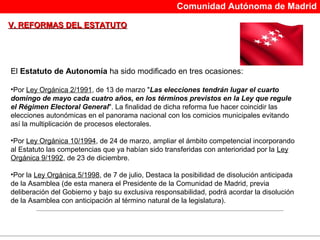 Comunidad Autónoma de Madrid

V. REFORMAS DEL ESTATUTO




El Estatuto de Autonomía ha sido modificado en tres ocasiones:

•Por Ley Orgánica 2/1991, de 13 de marzo "Las elecciones tendrán lugar el cuarto
domingo de mayo cada cuatro años, en los términos previstos en la Ley que regule
el Régimen Electoral General". La finalidad de dicha reforma fue hacer coincidir las
elecciones autonómicas en el panorama nacional con los comicios municipales evitando
así la multiplicación de procesos electorales.

•Por Ley Orgánica 10/1994, de 24 de marzo, ampliar el ámbito competencial incorporando
al Estatuto las competencias que ya habían sido transferidas con anterioridad por la Ley
Orgánica 9/1992, de 23 de diciembre.

•Por la Ley Orgánica 5/1998, de 7 de julio, Destaca la posibilidad de disolución anticipada
de la Asamblea (de esta manera el Presidente de la Comunidad de Madrid, previa
deliberación del Gobierno y bajo su exclusiva responsabilidad, podrá acordar la disolución
de la Asamblea con anticipación al término natural de la legislatura).
 