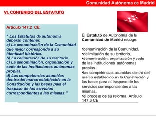 Comunidad Autónoma de Madrid

VI. CONTENIDO DEL ESTATUTO


 Artículo 147.2 CE:

 " Los Estatutos de autonomía            El Estatuto de Autonomía de la 
 deberán contener:                       Comunidad de Madrid recoge: 
 a) La denominación de la Comunidad
 que mejor corresponda a su              •denominación de la Comunidad.
 identidad histórica.                    •delimitación de su territorio.
 b) La delimitación de su territorio     •denominación, organización y sede 
 c) La denominación, organización y      de las instituciones  autónomas 
 sede de las instituciones autónomas     propias.
 propias.                                •las competencias asumidas dentro del 
 d) Las competencias asumidas            marco establecido en la Constitución y 
 dentro del marco establecido en la
                                         las bases para el traspaso de los 
 Constitución y las bases para el
                                         servicios correspondientes a las 
 traspaso de los servicios
                                         mismas.
 correspondientes a las mismas.”
                                         •el proceso de su reforma. Artículo 
                                         147.3 CE


                                      
 