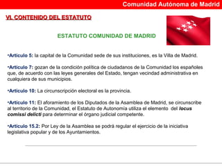 Comunidad Autónoma de Madrid

VI. CONTENIDO DEL ESTATUTO


                       ESTATUTO COMUNIDAD DE MADRID


•Artículo 5: la capital de la Comunidad sede de sus instituciones, es la Villa de Madrid.

•Artículo 7: gozan de la condición política de ciudadanos de la Comunidad los españoles 
que, de acuerdo con las leyes generales del Estado, tengan vecindad administrativa en 
cualquiera de sus municipios.

•Artículo 10: La circunscripción electoral es la provincia.

•Artículo 11: El aforamiento de los Diputados de la Asamblea de Madrid, se circunscribe 
al territorio de la Comunidad, el Estatuto de Autonomía utiliza el elemento  del locus
comissi delicti para determinar el órgano judicial competente.

•Artículo 15.2: Por Ley de la Asamblea se podrá regular el ejercicio de la iniciativa 
legislativa popular y de los Ayuntamientos.
 
