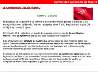 Comunidad Autónoma de Madrid

VI. CONTENIDO DEL ESTATUTO


                                   COMPETENCIAS

El Estatuto de Autonomía se refiere a las competencias plenas o propias y las 
compartidas con el Estado. Vienen recogidas en el Título Segundo (Artículos 26 
a 33). Las hay de 3 tipos:

I.El artículo 26.1   establece un listado de materias sobre los que la Comunidad de
Madrid  tiene competencia exclusiva, esto es legislativa y ejecutiva.

II.El artículo 26.3 del Estatuto de Autonomía también recoge otras materias sobre las 
que la Comunidad de Madrid tiene competencias exclusivas aunque con la limitación
de que aquellas deberán ejercitarse de acuerdo con las bases y la ordenación de la 
actividad económica, política y monetaria del Estado.

III.El artículo 28 del Estatuto de Autonomía determina las competencias ejecutivas de la 
legislación del Estado por parte de la Comunidad de Madrid, mientras que el artículo 29 se 
dedica expresamente a la Enseñanza, atribuyendo a la Comunidad de Madrid la 
competencia de desarrollo legislativo y ejecución en materia de Enseñanza.
 