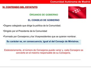 Comunidad Autónoma de Madrid

VI. CONTENIDO DEL ESTATUTO


                          ÓRGANOS DE GOBIERNO

                        EL CONSEJO DE GOBIERNO

•Órgano colegiado que dirige la política de la Comunidad.

•Dirigido por el Presidente de la Comunidad

•Formado por Consejeros y los Vicepresidentes que se quieran nombrar.

   Su carácter es, en consecuencia, igual al del Consejo de Ministros.


 Estatutariamente, el número de Consejeros puede variar y, cada Consejero se
            convierte en el máximo responsable de su Consejería.
 