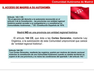 Comunidad Autónoma de Madrid

II. ACCESO DE MADRID A SU AUTONOMÍA



   Artículo 143.1 CE:
   "En el ejercicio del derecho a la autonomía reconocido en el
   artículo 2 de la Constitución... las provincias con entidad regional
   histórica podrán acceder a su autogobierno y a constituirse en
   Comunidades Autónomas..." CE: Constitución Española de 1978.


              Madrid NO es una provincia con entidad regional histórica.
                                                              histórica

         El artículo 144 CE, que dota a las Cortes Generales, mediante Ley
       Orgánica, a la autorización de esta Comunidad uniprovincial que carece
       de “entidad regional histórica”.

    Artículo 144 CE:
    "Las Cortes Generales, mediante ley orgánica, podrán por motivos de interés nacional:
    Autorizar la constitución de una Comunidad Autónoma cuando su ámbito territorial no
    supere el de una provincia y no reúna las condiciones del apartado 1 del artículo 143."
 