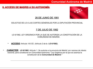 Comunidad Autónoma de Madrid

II. ACCESO DE MADRID A SU AUTONOMÍA



                                     26 DE JUNIO DE 1981

         SOLICITUD DE LO A LAS CORTES GENERALES POR LA DIPUTACIÓN PROVINCI AL


                                      7 DE JULIO DE 1982

         LO 6/1982, LEY ORGÁNICA POR LA QUE SE AUTORIZA LA CONSTITUCIÓN DE LA
                                   COMUNIDAD DE MADRID.


     •   ACCESO: Artículo 143 CE. (Artículo 2 de la LO 6/1982).


•   CARÁCTER: LO 6/1982, Artículo 1: Se autoriza a la provincia de Madrid, por razones de interés
    nacional, para constituirse en Comunidad Autónoma." Ley Orgánica por la que se autoriza la
                              constitución de la Comunidad de Madrid."
 