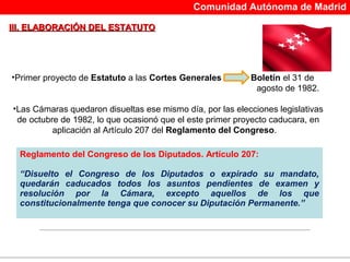 Comunidad Autónoma de Madrid

III. ELABORACIÓN DEL ESTATUTO




•Primer proyecto de Estatuto a las Cortes Generales        Boletín el 31 de
                                                            agosto de 1982.

•Las Cámaras quedaron disueltas ese mismo día, por las elecciones legislativas
 de octubre de 1982, lo que ocasionó que el este primer proyecto caducara, en
          aplicación al Artículo 207 del Reglamento del Congreso.

  Reglamento del Congreso de los Diputados. Artículo 207:

  “Disuelto el Congreso de los Diputados o expirado su mandato,
  quedarán caducados todos los asuntos pendientes de examen y
  resolución por la Cámara, excepto aquellos de los que
  constitucionalmente tenga que conocer su Diputación Permanente.”
 