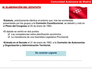 Comunidad Autónoma de Madrid

III. ELABORACIÓN DEL ESTATUTO




•Estatuto, prácticamente idéntico al anterior que, tras las enmiendas
presentadas por los grupos a la Comisión Constitucional, se debatió y votó en
el Pleno del Congreso el 25 de enero de 1983.

•El debate se centró en dos puntos:
      Las competencias sobre planificación económica.
      La inexistencia de una Asamblea Legislativa Provisional.

•Entrada en el Senado el 31 de enero de 1983, a la Comisión de Autonomías
y Organización y Administración Territorial.


                              De carácter urgente


                                        
 