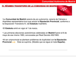 Comunidad Autónoma de Madrid

IV. RÉGIMEN TRANSITORIO DE LA COMUNIDAD DE MADRID




•La Comunidad de Madrid carecía de pre autonomía, carecía de Cámara o
Asamblea representativa tuvo que actuar la Diputación Provincial, conforme a
la Disposición Transitoria IV, del Estatuto madrileño.

•El Estatuto entró en vigor el 1 de marzo.

• Las primeras elecciones autonómicas celebradas en Madrid fueron el 8 de
mayo de ese mismo 1983, convocadas por Real Decreto 450/1983.

•Al ser uniprovincial se plantean problemas de duplicidad con la Diputación
Provincial        Ésta se suprime. (Modelo que se sigue en toda España).




                                         
 