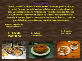 2.- Callos a la madrileña

Gastronomía

Definir la cocina madrileña auténtica no es tarea fácil, pues Madrid es
la capital Europea que más ha absorbido las cocinas regionales de su
país. La explicación de este fenómeno se remonta a la época de Felipe
II, cuando éste la convirtió en capital de España. Por aquel entonces,
los emigrantes que llegaron masivamente de las más diversas comarcas
españolas trajeron consigo sus costumbres gastronómicas.
Algunos ejemplos de
gastronomía son:

1.- Cocido
Madrileño

2.- Callos a
la madrileña

3.- Chocolate
con churros

 