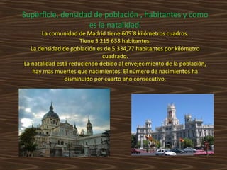 Superficie, densidad de población , habitantes y como
es la natalidad.
La comunidad de Madrid tiene 605´8 kilómetros cuadros.
Tiene 3 215 633 habitantes.
La densidad de población es de 5.334,77 habitantes por kilómetro
cuadrado.
La natalidad está reduciendo debido al envejecimiento de la población,
hay mas muertes que nacimientos. El número de nacimientos ha
disminuido por cuarto año consecutivo.

 