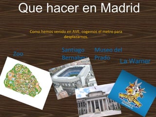 Que hacer en Madrid
Como hemos venido en AVE, cogemos el metro para
desplazarnos.

Zoo

Santiago
Bernabeu

Museo del
Prado
La Warner

 