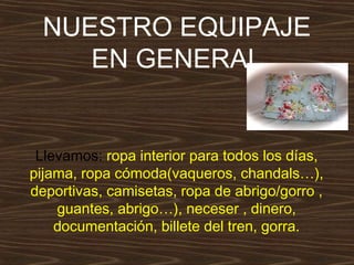 NUESTRO EQUIPAJE
EN GENERAL

Llevamos: ropa interior para todos los días,
pijama, ropa cómoda(vaqueros, chandals…),
deportivas, camisetas, ropa de abrigo/gorro ,
guantes, abrigo…), neceser , dinero,
documentación, billete del tren, gorra.

 