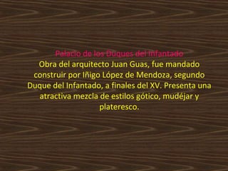 Palacio de los Duques del Infantado
Obra del arquitecto Juan Guas, fue mandado
construir por Iñigo López de Mendoza, segundo
Duque del Infantado, a finales del XV. Presenta una
atractiva mezcla de estilos gótico, mudéjar y
plateresco.

 