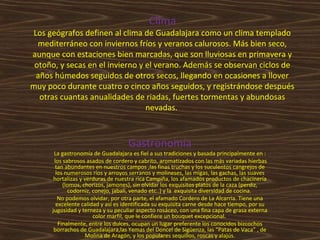 Clima

Los geógrafos definen al clima de Guadalajara como un clima templado
mediterráneo con inviernos fríos y veranos calurosos. Más bien seco,
aunque con estaciones bien marcadas, que son lluviosas en primavera y
otoño, y secas en el invierno y el verano. Además se observan ciclos de
años húmedos seguidos de otros secos, llegando en ocasiones a llover
muy poco durante cuatro o cinco años seguidos, y registrándose después
otras cuantas anualidades de riadas, fuertes tormentas y abundosas
nevadas.

Gastronomía

La gastronomía de Guadalajara es fiel a sus tradiciones y basada principalmente en :
los sabrosos asados de cordero y cabrito, aromatizados con las más variadas hierbas
tan abundantes en nuestros campos ,las finas truchas y los suculentos cangrejos de
los numerosos ríos y arroyos serranos y molineses, las migas, las gachas, las suaves
hortalizas y verduras de nuestra rica Campiña, los afamados productos de chacinería
(lomos, chorizos, jamones), sin olvidar los exquisitos platos de la caza (perdiz,
codorniz, conejo, jabalí, venado etc..) y la exquisita diversidad de cocina.
No podemos olvidar, por otra parte, el afamado Cordero de La Alcarria. Tiene una
excelente calidad y así es identificada su exquisita carne desde hace tiempo, por su
jugosidad y terneza y su peculiar aspecto rosáceo, con una fina capa de grasa externa
color marfil, que le confiere un bouquet excepcional.
Finalmente, entre los dulces, ocupan un lugar preferente los conocidos bizcochos
borrachos de Guadalajara,las Yemas del Doncel de Sigüenza, las “Patas de Vaca” , de
Molina de Aragón, y los populares sequillos, roscas y alajús.

 