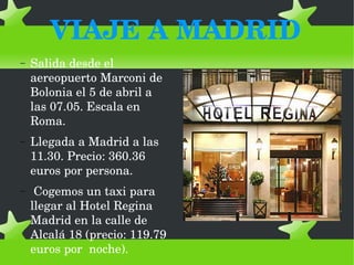 VIAJE A MADRID
−

Salida desde el 
aereopuerto Marconi de 
Bolonia el 5 de abril a 
las 07.05. Escala en 
Roma. 

−

Llegada a Madrid a las 
11.30. Precio: 360.36 
euros por persona.

−

 Cogemos un taxi para 
llegar al Hotel Regina 
Madrid en la calle de 
Alcalá 18 (precio: 119.79 
euros por  noche).

 