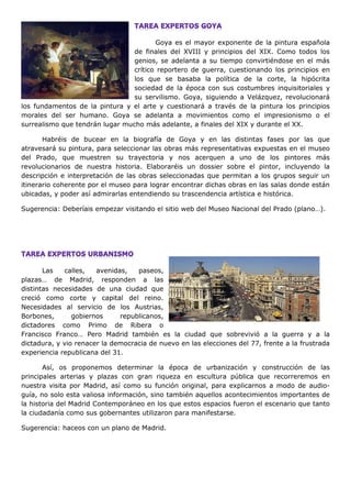 Goya es el mayor exponente de la pintura española
de finales del XVIII y principios del XIX. Como todos los
genios, se adelanta a su tiempo convirtiéndose en el más
crítico reportero de guerra, cuestionando los principios en
los que se basaba la política de la corte, la hipócrita
sociedad de la época con sus costumbres inquisitoriales y
su servilismo. Goya, siguiendo a Velázquez, revolucionará
los fundamentos de la pintura y el arte y cuestionará a través de la pintura los principios
morales del ser humano. Goya se adelanta a movimientos como el impresionismo o el
surrealismo que tendrán lugar mucho más adelante, a finales del XIX y durante el XX.
Habréis de bucear en la biografía de Goya y en las distintas fases por las que
atravesará su pintura, para seleccionar las obras más representativas expuestas en el museo
del Prado, que muestren su trayectoria y nos acerquen a uno de los pintores más
revolucionarios de nuestra historia. Elaboraréis un dossier sobre el pintor, incluyendo la
descripción e interpretación de las obras seleccionadas que permitan a los grupos seguir un
itinerario coherente por el museo para lograr encontrar dichas obras en las salas donde están
ubicadas, y poder así admirarlas entendiendo su trascendencia artística e histórica.
Sugerencia: Deberíais empezar visitando el sitio web del Museo Nacional del Prado (plano…).
Las calles, avenidas, paseos,
plazas… de Madrid, responden a las
distintas necesidades de una ciudad que
creció como corte y capital del reino.
Necesidades al servicio de los Austrias,
Borbones, gobiernos republicanos,
dictadores como Primo de Ribera o
Francisco Franco… Pero Madrid también es la ciudad que sobrevivió a la guerra y a la
dictadura, y vio renacer la democracia de nuevo en las elecciones del 77, frente a la frustrada
experiencia republicana del 31.
Así, os proponemos determinar la época de urbanización y construcción de las
principales arterias y plazas con gran riqueza en escultura pública que recorreremos en
nuestra visita por Madrid, así como su función original, para explicarnos a modo de audio-
guía, no solo esta valiosa información, sino también aquellos acontecimientos importantes de
la historia del Madrid Contemporáneo en los que estos espacios fueron el escenario que tanto
la ciudadanía como sus gobernantes utilizaron para manifestarse.
Sugerencia: haceos con un plano de Madrid.
 