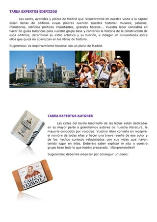 Las calles, avenidas y plazas de Madrid que recorreremos en nuestra visita a la capital
están llenas de edificios cuyas piedras cuentan nuestra historia: museos, palacios,
ministerios, edificios políticos importantes, grandes hoteles…. Vuestra labor consistirá en
hacer de guías turísticos para vuestro grupo base y contarles la historia de la construcción de
esos edificios, determinar su estilo artístico y su función, e indagar en curiosidades sobre
ellos que quizá no aparezcan en los libros de historia.
Sugerencia: es importantísimo hacerse con un plano de Madrid.
Las calles del barrio madrileño de las letras están dedicadas
en su mayor parte a grandísimos autores de nuestra literatura, la
mayoría conocidos por vosotros. Vuestra labor consiste en recopilar
el nombre de todas ellas y hacer una breve reseña de ese autor y
de los hechos curiosos relacionados con sus vidas que hayan
tenido lugar en ellas. Deberéis saber explicar in situ a vuestro
grupo base todo lo que habéis preparado. ¡¡Sorprendedles!!
Sugerencia: deberíais empezar por conseguir un plano.
 
