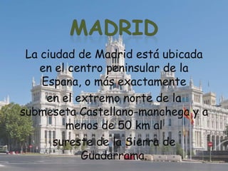 La ciudad de Madrid está ubicada
en el centro peninsular de la
Espana, o más exactamente
en el extremo norte de la
submeseta Castellano-manchega y a
menos de 50 km al
sureste de la Sierra de
Guadarrama.
 