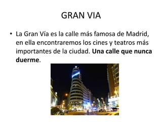 GRAN VIA
• La Gran Vía es la calle más famosa de Madrid,
en ella encontraremos los cines y teatros más
importantes de la ciudad. Una calle que nunca
duerme.
 