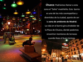 Chueca: Podríamos llamar a esta
zona el "Soho" madrileño. Este barrio
es uno de los más cosmopolitas y
divertidos de la ci...
