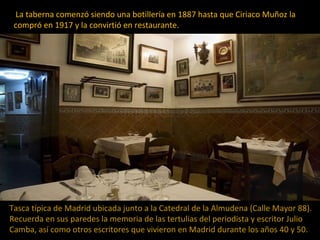 La taberna comenzó siendo una botillería en 1887 hasta que Ciriaco Muñoz la
compró en 1917 y la convirtió en restaurante.
...