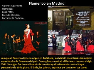 Flamenco en MadridAlgunos lugares de
Flamenco:
Casa Patas.
Café de Chinitas.
Corral de la Pacheca.
 
