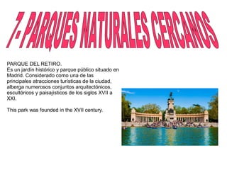 PARQUE DEL RETIRO.
Es un jardín histórico y parque público situado en
Madrid. Considerado como una de las
principales atracciones turísticas de la ciudad,
alberga numerosos conjuntos arquitectónicos,
escultóricos y paisajísticos de los siglos XVII a
XXI.
This park was founded in the XVII century.
 
