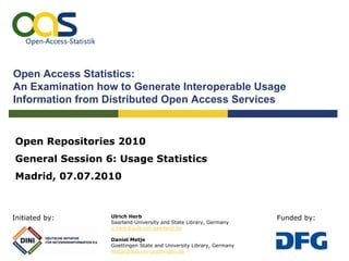 Open Access Statistics:
An Examination how to Generate Interoperable Usage
Information from Distributed Open Access Services


Open Repositories 2010
General Session 6: Usage Statistics
Madrid, 07.07.2010



Initiated by:    Ulrich Herb                                        Funded by:
                 Saarland University and State Library, Germany
                 u.herb@sulb.uni-saarland.de

                 Daniel Metje
                 Goettingen State and University Library, Germany
                 metje@sub.uni-goettingen.de
 