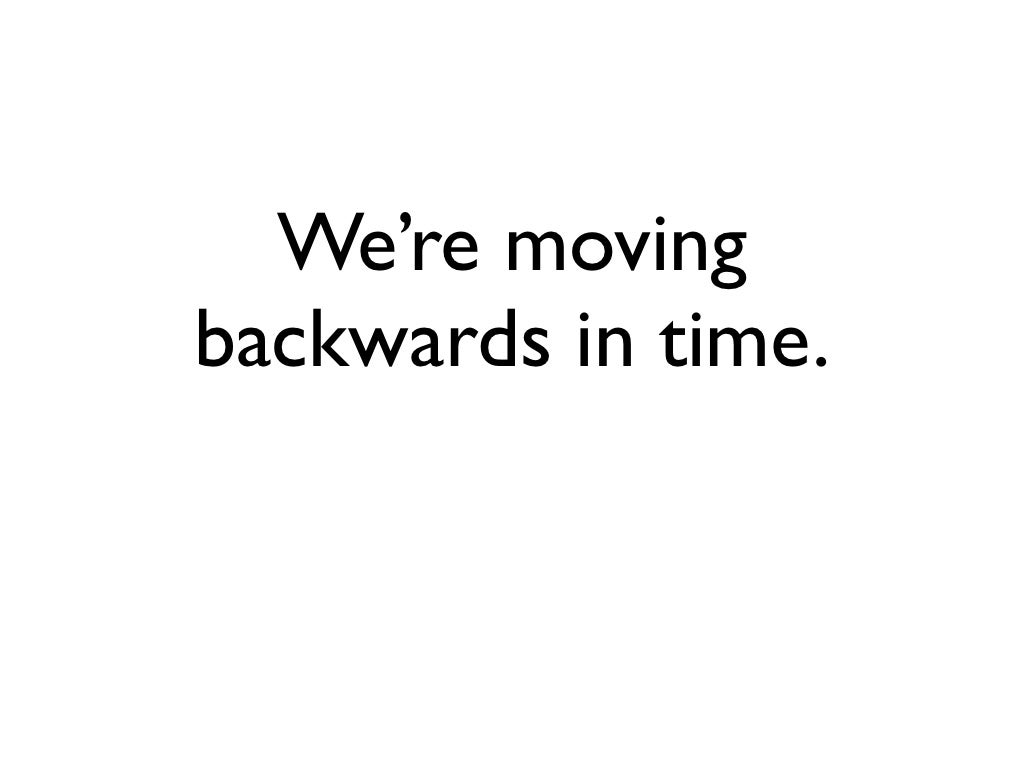 We’re moving backwards in time.