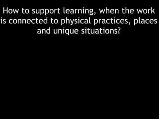 How to support learning, when the work
is connected to physical practices, places
and unique situations?

 