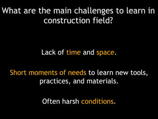 What are the main challenges to learn in
construction field?

Lack of time and space.

Short moments of needs to learn new tools,
practices, and materials.
Often harsh conditions.

 