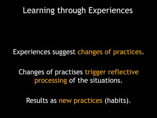 Learning through Experiences

Experiences suggest changes of practices.

Changes of practises trigger reflective
processing of the situations.
Results as new practices (habits).

 