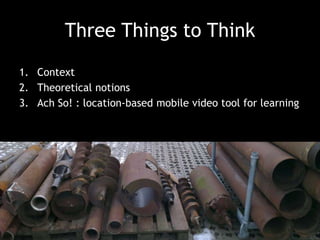 Three Things to Think
1. Context
2. Theoretical notions
3. Ach So! : location-based mobile video tool for learning

 
