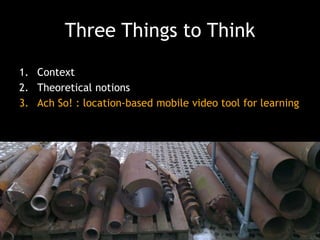 Three Things to Think
1. Context
2. Theoretical notions
3. Ach So! : location-based mobile video tool for learning

 
