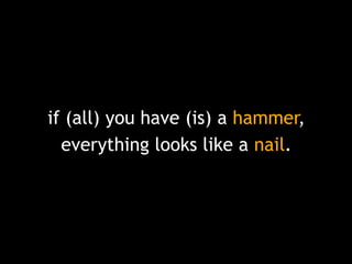 if (all) you have (is) a hammer,
everything looks like a nail.

 