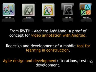From RWTH – Aachen: AnViAnno, a proof of
concept for video annotation with Android.
Redesign and development of a mobile tool for
learning in construction.

Agile design and development: iterations, testing,
development.

 