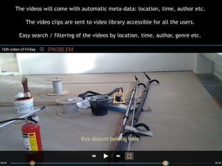 The videos will come with automatic meta-data: location, time, author etc.
The video clips are sent to video library accessible for all the users.
Easy search / filtering of the videos by location, time, author, genre etc.

 