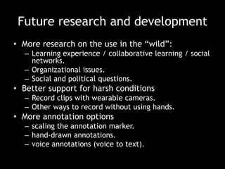 Future research and development
• More research on the use in the “wild”:
– Learning experience / collaborative learning / social
networks.
– Organizational issues.
– Social and political questions.

• Better support for harsh conditions
– Record clips with wearable cameras.
– Other ways to record without using hands.

• More annotation options
– scaling the annotation marker.
– hand-drawn annotations.
– voice annotations (voice to text).

 