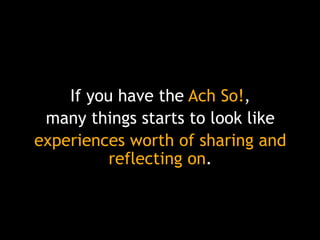 If you have the Ach So!,
many things starts to look like
experiences worth of sharing and
reflecting on.

 