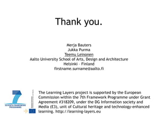 Thank you.
Merja Bauters
Jukka Purma
Teemu Leinonen
Aalto University School of Arts, Design and Architecture
Helsinki – Finland
firstname.surname@aalto.fi

The Learning Layers project is supported by the European
Commission within the 7th Framework Programme under Grant
Agreement #318209, under the DG Information society and
Media (E3), unit of Cultural heritage and technology-enhanced
learning. http://learning-layers.eu

 