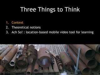 Three Things to Think
1. Context
2. Theoretical notions
3. Ach So! : location-based mobile video tool for learning

 