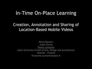 In-Time On-Place Learning
Creation, Annotation and Sharing of
Location-Based Mobile Videos
Merja Bauters
Jukka Purma
Teemu Leinonen
Aalto University School of Arts, Design and Architecture
Helsinki – Finland
firstname.surname@aalto.fi

 