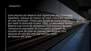 Gara Atocha din Madrid este legată prin Alta Velocidad
Española, rețeaua de trenuri de mare viteză din Spania,
de șase destinații. Prima cale ferată de mare viteză a
fost dată în folosință în anul 1992, cu destinația Sevilia.
Madrid este servit de Aeroportul Internațional Barajas.
Transportul populației de circa patru milioane de
locuitori este facilitat de metroul din Madrid, care
dispune de una din cele mai extinse rețele
de metrou din lume.
Transporturi
 