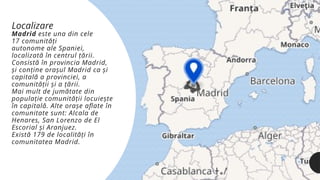Madrid este una din cele
17 comunități
autonome ale Spaniei,
localizată în centrul țării.
Consistă în provincia Madrid,
și conține orașul Madrid ca și
capitală a provinciei, a
comunității și a țării.
Mai mult de jumătate din
populație comunității locuiește
în capitală. Alte orașe aflate în
comunitate sunt: Alcala de
Henares, San Lorenzo de El
Escorial și Aranjuez.
Există 179 de localități în
comunitatea Madrid.
Localizare
 
