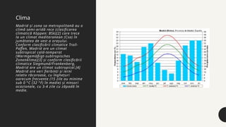 Madrid și zona sa metropolitană au o
climă semi-aridă rece (clasificarea
climatică Köppen: BSk)[2] care trece
la un climat mediteranean (Csa) în
jumătatea de vest a orașului.
Conform clasificării climatice Troll-
Paffen, Madrid are un climat
subtropical cald-temperat
(Warmgemäßigt-subtropisches
Zonenklima)[3] și conform clasificării
climatice Siegmund/Frankenberg,
Madrid are un climat subtropical.[4]
Madrid are veri fierbinți și ierni
relativ răcoroase, cu înghețuri
oarecum frecvente (15 zile au minime
sub 0 °C (32 °F) în medie) și ninsori
ocazionale, cu 3-4 zile cu zăpadă în
medie.
Clima
 