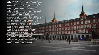 Madrid este capitala Spa
niei. Construit pe ruinele
unui fort maur numit
Magerit, orașul a devenit
capitală în 1561, în
timpul domniei lui Filip al
II-lea de Habsburg. Ca
urmare Madrid a devenit
un oraș înfloritor.
Madrid este nu doar
capitala Spaniei, ci și
capitala provinciei
Madrid și a comunității
autonome Madrid.
 