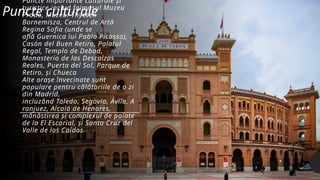 Puncte importante culturale și
turistice includ faimosul Muzeu
Prado, Muzeul Thyssen
Bornemisza, Centrul de Artă
Regina Sofia (unde se
află Guernica lui Pablo Picasso),
Casón del Buen Retiro, Palatul
Regal, Templo de Debod,
Monasterio de las Descalzas
Reales, Puerta del Sol, Parque de
Retiro, și Chueca
Alte orașe învecinate sunt
populare pentru călătoriile de o zi
din Madrid,
incluzând Toledo, Segovia, Ávila, A
ranjuez, Alcalá de Henares,
mănăstirea și complexul de palate
de la El Escorial, și Santa Cruz del
Valle de los Caídos.
Puncte culturale
 