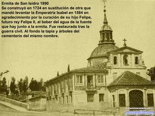 Ermita de San Isidro 1890 Se construyó en 1724 en sustitución de otra que mandó levantar la Emperatriz Isabel en 1584 en agradecimiento por la curación de su hijo Felipe, futuro rey Felipe II, al beber del agua de la fuente que hay junto a la ermita. Fue restaurada tras la guerra civil. Al fondo la tapia y árboles del cementerio del mismo nombre. 