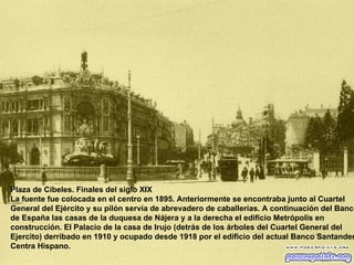 Plaza de Cibeles. Finales del siglo XIX La fuente fue colocada en el centro en 1895. Anteriormente se encontraba junto al Cuartel General del Ejército y su pilón servía de abrevadero de caballerías. A continuación del Banco de España las casas de la duquesa de Nájera y a la derecha el edificio Metrópolis en construcción. El Palacio de la casa de Irujo (detrás de los árboles del Cuartel General del Ejercito) derribado en 1910 y ocupado desde 1918 por el edificio del actual Banco Santander Centra Hispano.  