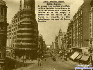 Callao-  Plaza de España. Edificio Capitol.  En ambas fotos destaca el edificio del Cine Capitol en forma de proa de barco y el palacio de la Prensa a la derecha. En la foto antigua, a continuación del Palacio de la Prensa se encuentra el Cine Actualidades, hoy sede del Banco Atlántico 