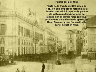 Puerta del Sol. 1857 Vista de la Puerta del Sol antes de 1857 en que empezó la reforma. A la izquierda el edificio que es hoy sede de la Comunidad Autónoma de Madrid con el primer reloj que tuvo, procedente de la derribada Iglesia del Buen Suceso, y que fue sustituido por el actual en 1866. 